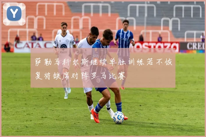 萨勒马科尔斯继续单独训练若不恢复将缺席对阵罗马比赛
