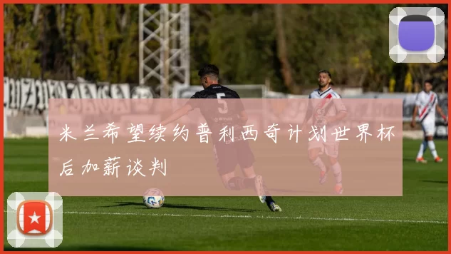 米兰希望续约普利西奇计划世界杯后加薪谈判