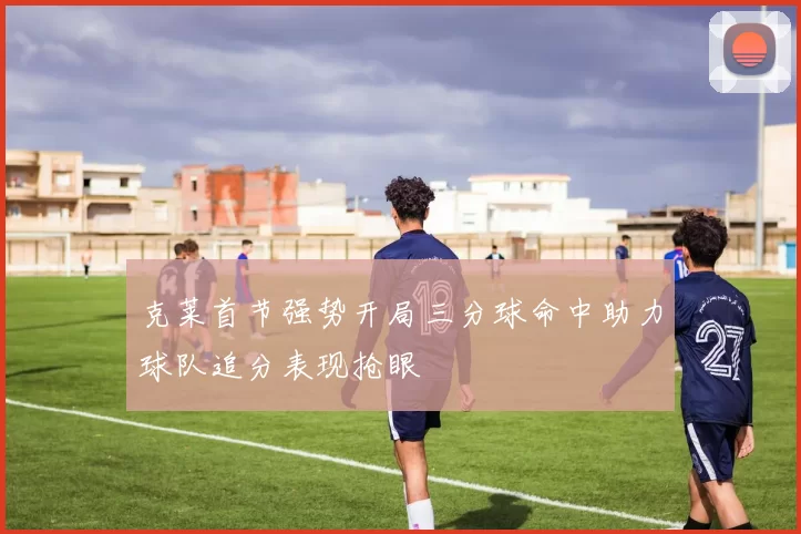 克莱首节强势开局三分球命中助力球队追分表现抢眼