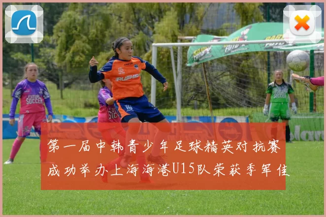 第一届中韩青少年足球精英对抗赛成功举办上海海港U15队荣获季军佳绩