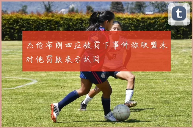 杰伦布朗回应被罚下事件称联盟未对他罚款表示认同