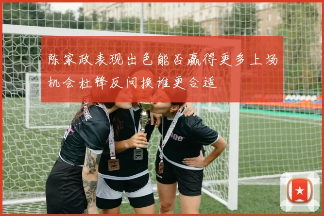 陈家政表现出色能否赢得更多上场机会杜锋反问换谁更合适