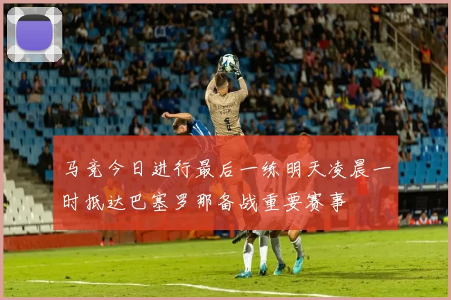 马竞今日进行最后一练明天凌晨一时抵达巴塞罗那备战重要赛事