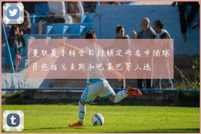 曼联夏季转会目标锁定两名中场球员包括戈麦斯和巴莱巴等人选
