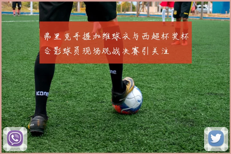 弗里克手握加维球衣与西超杯奖杯合影球员现场观战决赛引关注
