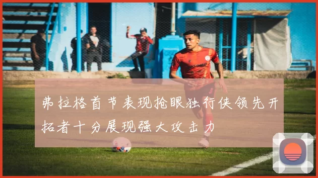 弗拉格首节表现抢眼独行侠领先开拓者十分展现强大攻击力