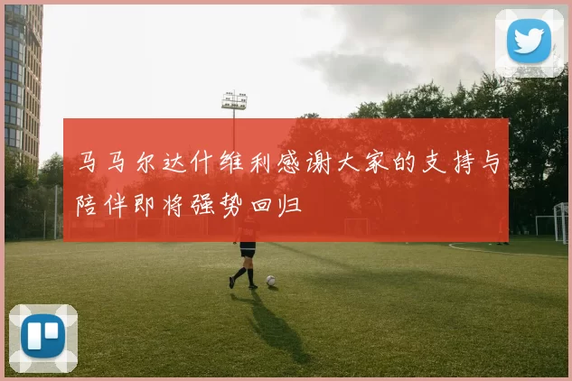 马马尔达什维利感谢大家的支持与陪伴即将强势回归