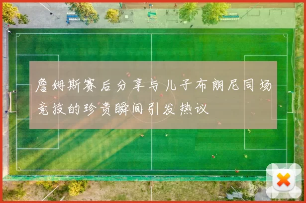 詹姆斯赛后分享与儿子布朗尼同场竞技的珍贵瞬间引发热议