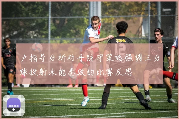 卢指导分析对手防守策略强调三分球投射未能奏效的比赛反思