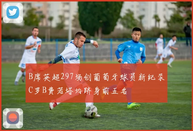 B席英超297场创葡萄牙球员新纪录C罗B费若塔均跻身前五名