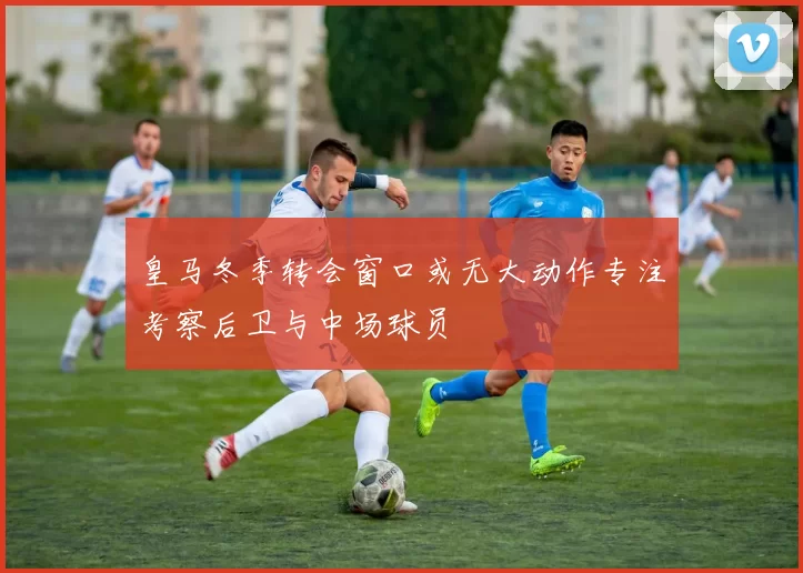 皇马冬季转会窗口或无大动作专注考察后卫与中场球员